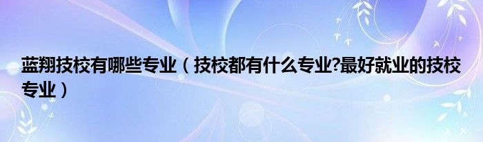蓝翔技校有哪些专业（技校都有什么专业?最好就业的技校专业）