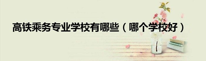 高铁乘务专业学校有哪些（哪个学校好）
