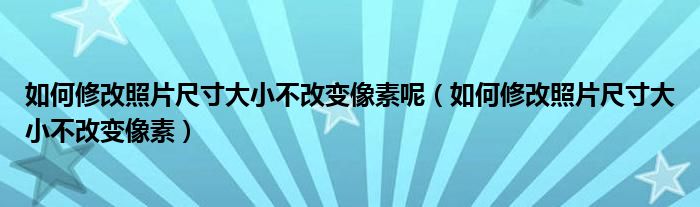 如何修改照片尺寸大小不改变像素呢（如何修改照片尺寸大小不改变像素）