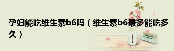 孕妇能吃维生素b6吗（维生素b6最多能吃多久）