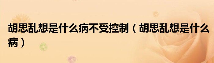 胡思乱想是什么病不受控制（胡思乱想是什么病）