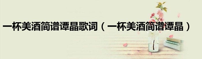 一杯美酒简谱谭晶歌词（一杯美酒简谱谭晶）