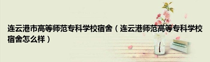 连云港市高等师范专科学校宿舍（连云港师范高等专科学校宿舍怎么样）