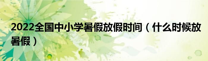 2022全国中小学暑假放假时间（什么时候放暑假）