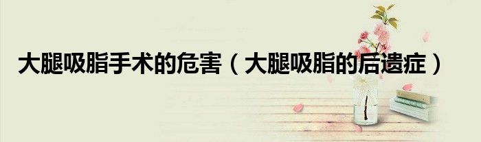 大腿吸脂手术的危害（大腿吸脂的后遗症）