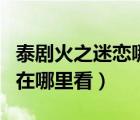 泰剧火之迷恋哪里可以看全集（火之迷恋泰剧在哪里看）