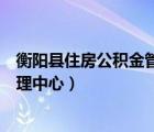 衡阳县住房公积金管理中心电话号码（衡阳县住房公积金管理中心）