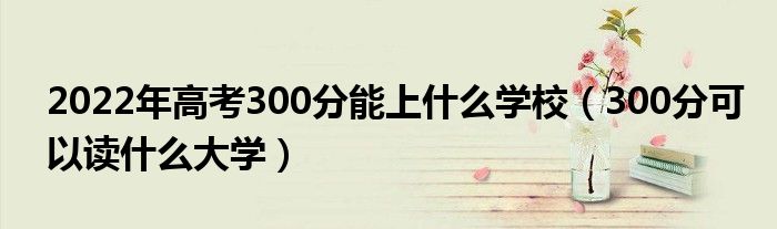 2022年高考300分能上什么学校（300分可以读什么大学）