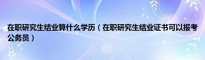 在职研究生结业算什么学历（在职研究生结业证书可以报考公务员）