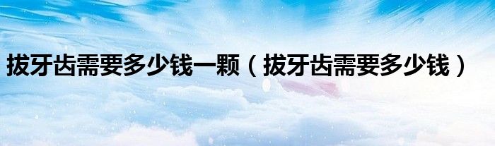 拔牙齿需要多少钱一颗（拔牙齿需要多少钱）