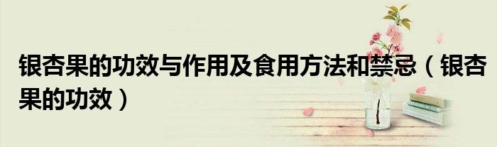 银杏果的功效与作用及食用方法和禁忌（银杏果的功效）