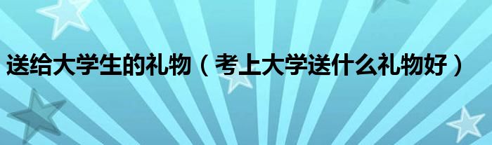 送给大学生的礼物（考上大学送什么礼物好）