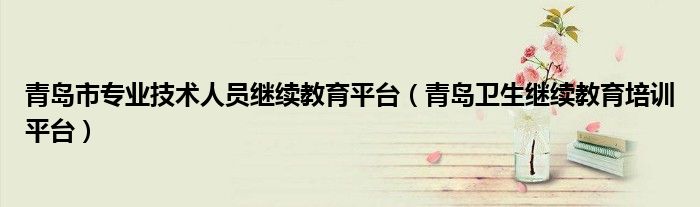 青岛市专业技术人员继续教育平台（青岛卫生继续教育培训平台）