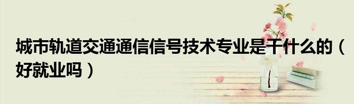 城市轨道交通通信信号技术专业是干什么的（好就业吗）