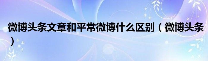 微博头条文章和平常微博什么区别（微博头条）