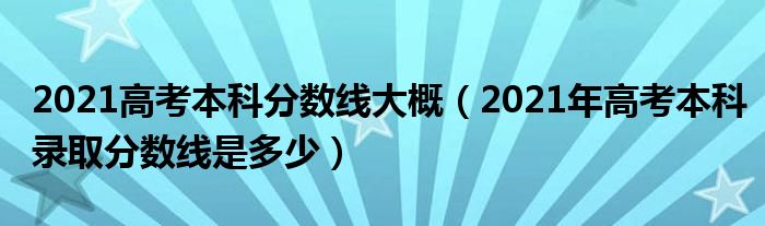 2021高考本科分数线大概（2021年高考本科录取分数线是多少）