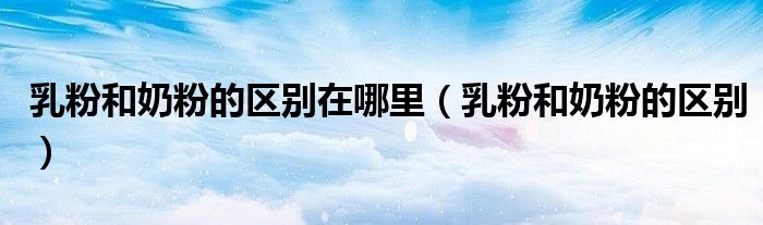 乳粉和奶粉的区别在哪里（乳粉和奶粉的区别）