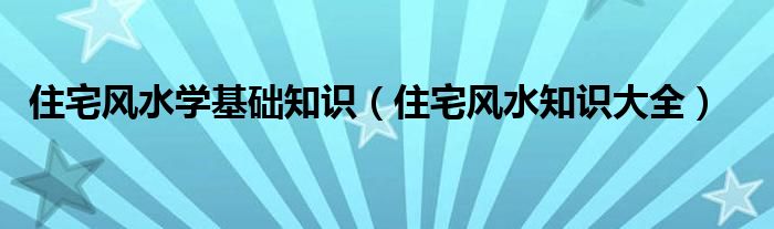 住宅风水学基础知识（住宅风水知识大全）