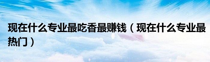 现在什么专业最吃香最赚钱（现在什么专业最热门）