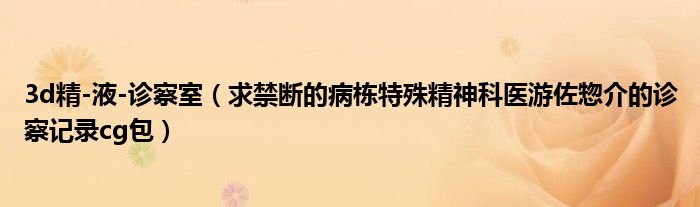 3d精-液-诊察室（求禁断的病栋特殊精神科医游佐惣介的诊察记录cg包）