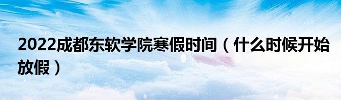 2022成都东软学院寒假时间（什么时候开始放假）