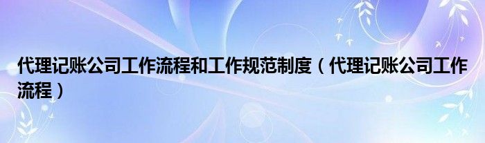 代理记账公司工作流程和工作规范制度（代理记账公司工作流程）