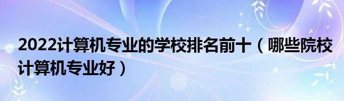 2022计算机专业的学校排名前十（哪些院校计算机专业好）