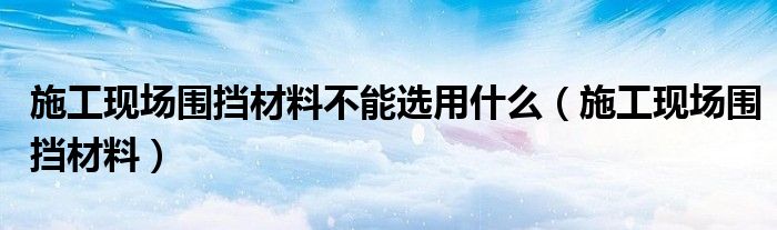 施工现场围挡材料不能选用什么（施工现场围挡材料）