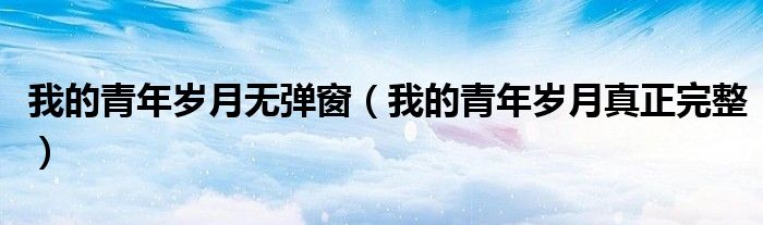 我的青年岁月无弹窗（我的青年岁月真正完整）