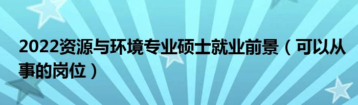 2022资源与环境专业硕士就业前景（可以从事的岗位）