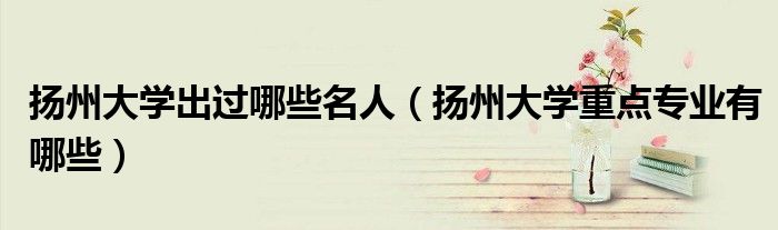 扬州大学出过哪些名人（扬州大学重点专业有哪些）