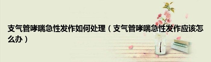 支气管哮喘急性发作如何处理（支气管哮喘急性发作应该怎么办）