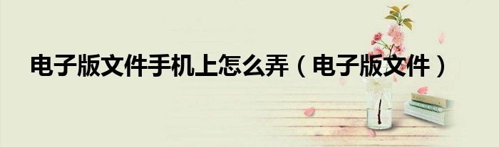 电子版文件手机上怎么弄（电子版文件）