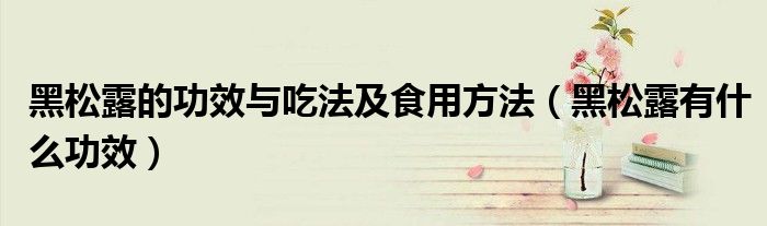 黑松露的功效与吃法及食用方法（黑松露有什么功效）