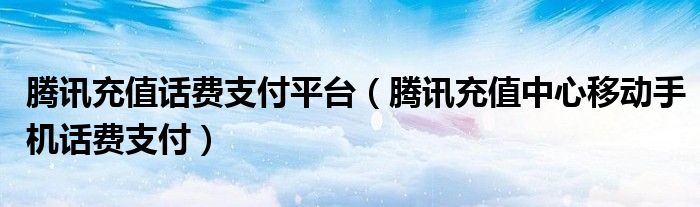 腾讯充值话费支付平台（腾讯充值中心移动手机话费支付）