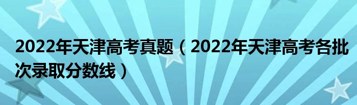 2022年天津高考真题（2022年天津高考各批次录取分数线）