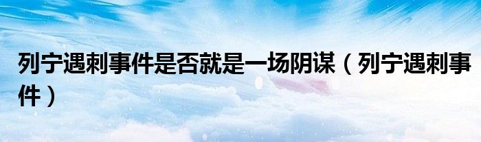 列宁遇刺事件是否就是一场阴谋（列宁遇刺事件）