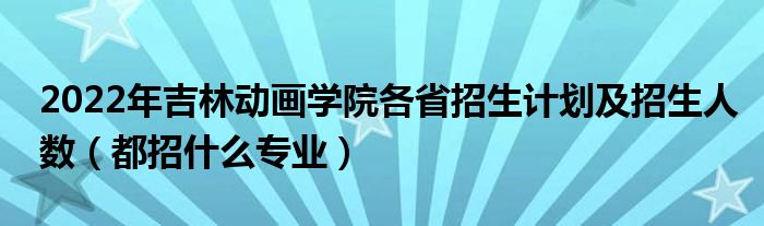 2022年吉林动画学院各省招生计划及招生人数（都招什么专业）