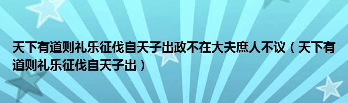 天下有道则礼乐征伐自天子出政不在大夫庶人不议（天下有道则礼乐征伐自天子出）