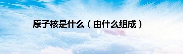 原子核是什么（由什么组成）