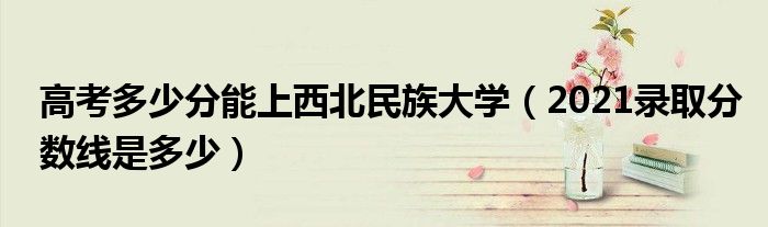 高考多少分能上西北民族大学（2021录取分数线是多少）