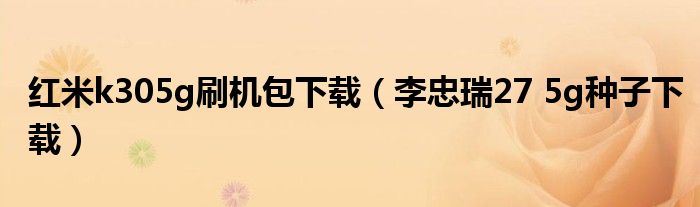 红米k305g刷机包下载（李忠瑞27 5g种子下载）