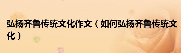 弘扬齐鲁传统文化作文（如何弘扬齐鲁传统文化）