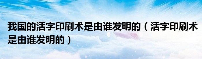 我国的活字印刷术是由谁发明的（活字印刷术是由谁发明的）