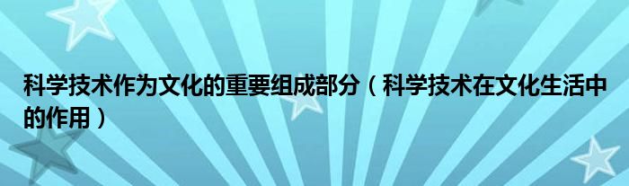 科学技术作为文化的重要组成部分（科学技术在文化生活中的作用）