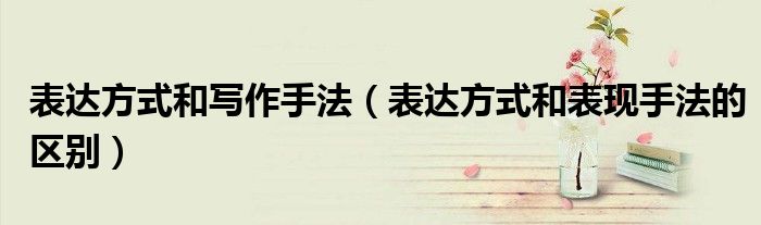 表达方式和写作手法（表达方式和表现手法的区别）