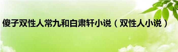 傻子双性人常九和白肃轩小说（双性人小说）