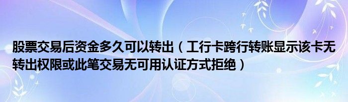 股票交易后资金多久可以转出（工行卡跨行转账显示该卡无转出权限或此笔交易无可用认证方式拒绝）