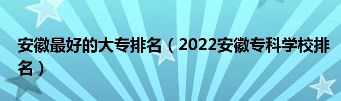 安徽最好的大专排名（2022安徽专科学校排名）