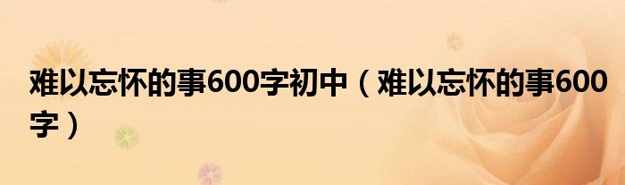 难以忘怀的事600字初中（难以忘怀的事600字）